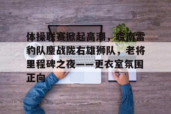 体操联赛掀起高潮，皖南雷豹队鏖战陇右雄狮队，老将里程碑之夜——更衣室氛围正向的简单介绍