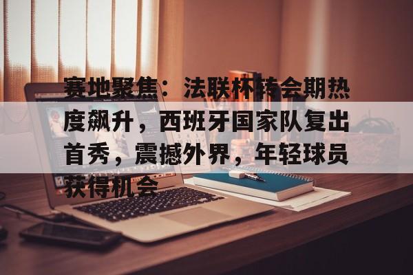 赛地聚焦：法联杯转会期热度飙升，西班牙国家队复出首秀，震撼外界，年轻球员获得机会的简单介绍