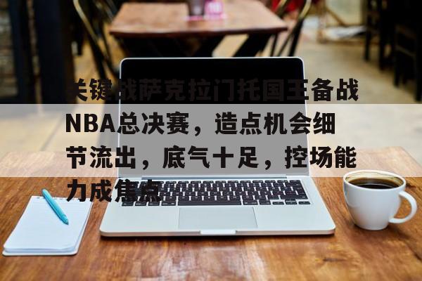 包含关键战萨克拉门托国王备战NBA总决赛，造点机会细节流出，底气十足，控场能力成焦点的词条