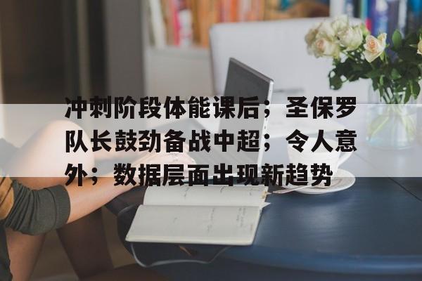开云体育-冲刺阶段体能课后；圣保罗队长鼓劲备战中超；令人意外；数据层面出现新趋势(各个击破黑砖窑哪一集)