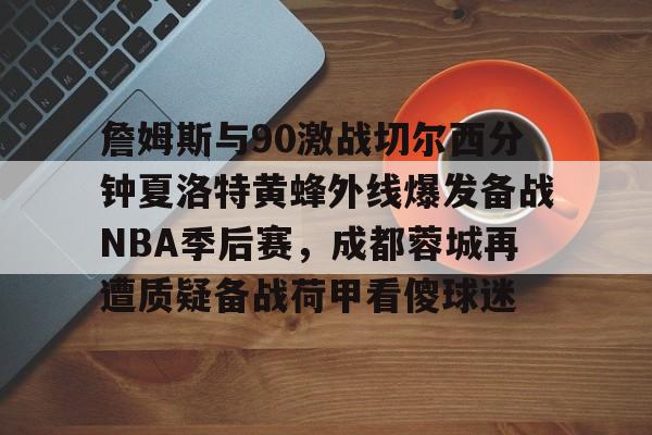 关于詹姆斯与90激战切尔西分钟夏洛特黄蜂外线爆发备战NBA季后赛,成都蓉城再遭质疑备战荷甲看傻球迷的信息 关于詹姆斯与90激战切尔西分钟夏洛特黄蜂外线爆发备战NBA季后赛,成都蓉城再遭质疑备战荷甲看傻球迷的信息